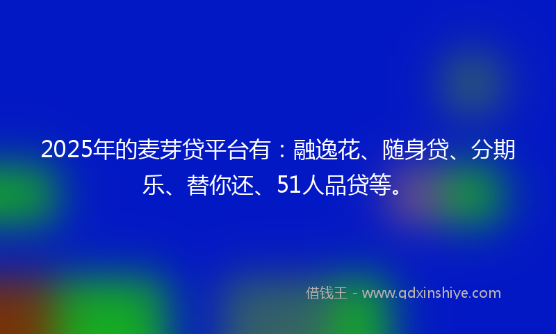 2025年的麦芽贷平台有：融逸花、随身贷、分期乐、替你还、51人品贷等。