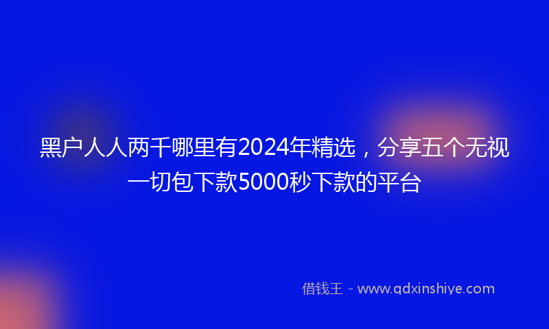 黑户人人两千哪里有2024年精选，分享五个无视一切包下款5000秒下款的平台