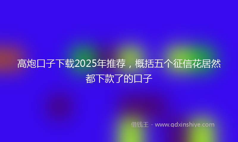 高炮口子下载2025年推荐，概括五个征信花居然都下款了的口子