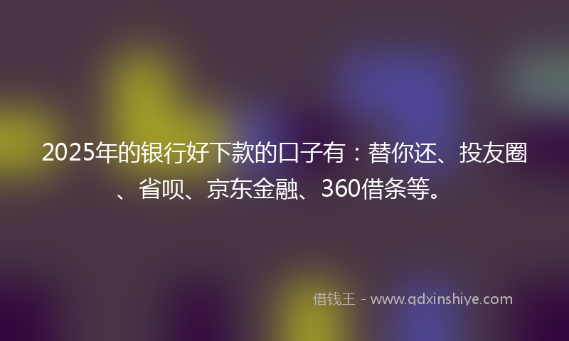 2025年的银行好下款的口子有：替你还、投友圈、省呗、京东金融、360借条等。