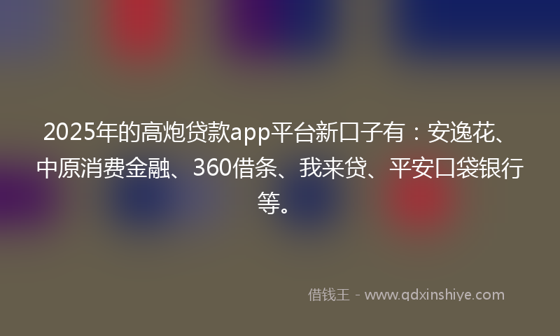 2025年的高炮贷款app平台新口子有：安逸花、中原消费金融、360借条、我来贷、平安口袋银行等。