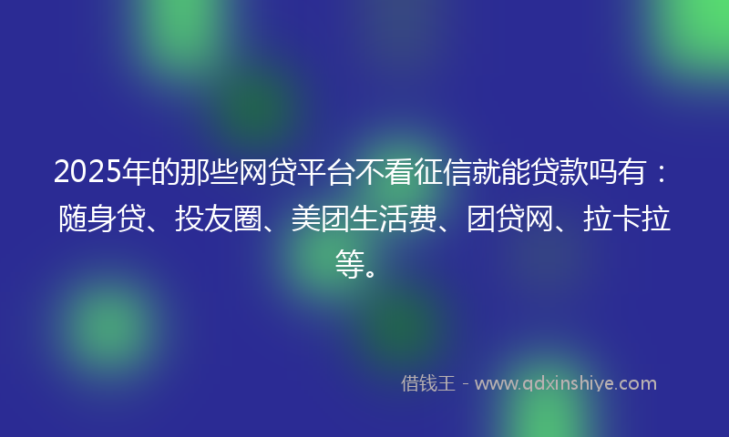 2025年的那些网贷平台不看征信就能贷款吗有：随身贷、投友圈、美团生活费、团贷网、拉卡拉等。