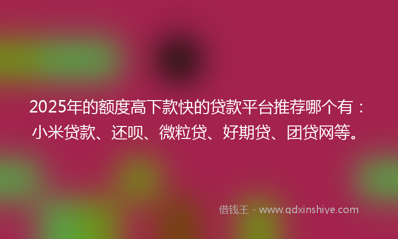 2025年的额度高下款快的贷款平台推荐哪个有：小米贷款、还呗、微粒贷、好期贷、团贷网等。