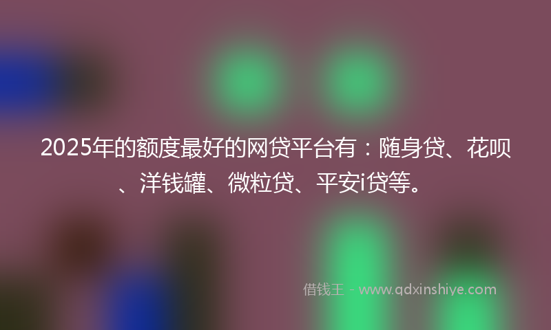 2025年的额度最好的网贷平台有：随身贷、花呗、洋钱罐、微粒贷、平安i贷等。