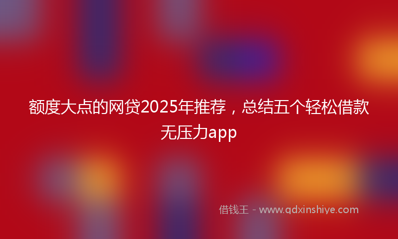 额度大点的网贷2025年推荐，总结五个轻松借款无压力app