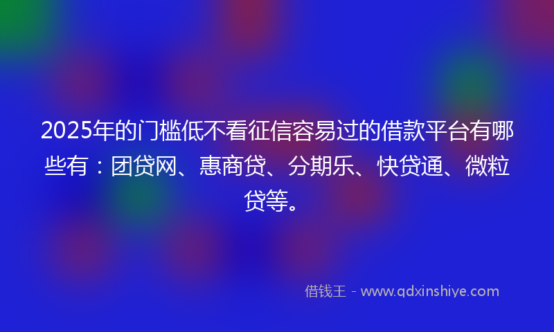 2025年的门槛低不看征信容易过的借款平台有哪些有：团贷网、惠商贷、分期乐、快贷通、微粒贷等。