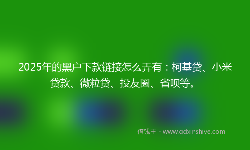 2025年的黑户下款链接怎么弄有：柯基贷、小米贷款、微粒贷、投友圈、省呗等。