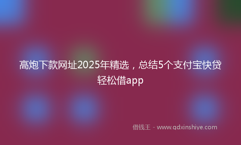 高炮下款网址2025年精选，总结5个支付宝快贷轻松借app
