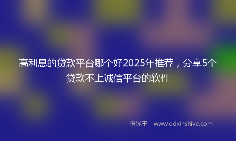 高利息的贷款平台哪个好2025年推荐，分享5个贷款不上诚信平台的软件