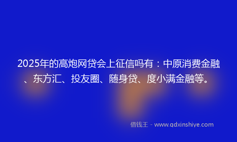2025年的高炮网贷会上征信吗有：中原消费金融、东方汇、投友圈、随身贷、度小满金融等。
