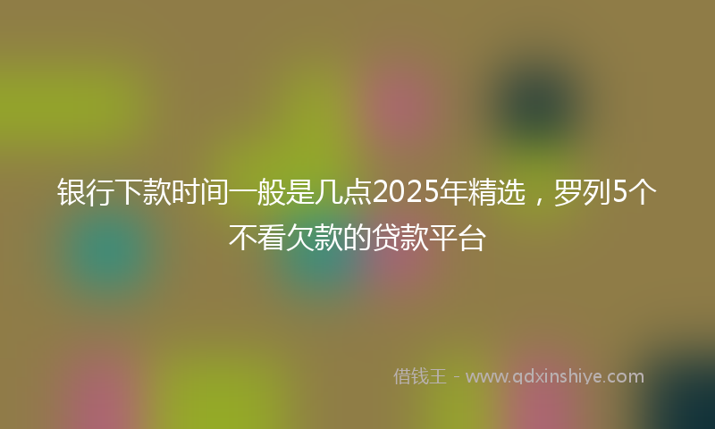 银行下款时间一般是几点2025年精选，罗列5个不看欠款的贷款平台