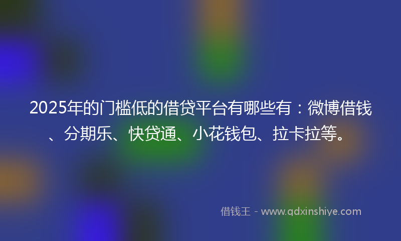 2025年的门槛低的借贷平台有哪些有：微博借钱、分期乐、快贷通、小花钱包、拉卡拉等。