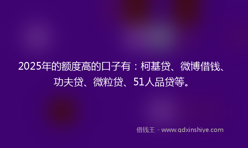 2025年的额度高的口子有：柯基贷、微博借钱、功夫贷、微粒贷、51人品贷等。