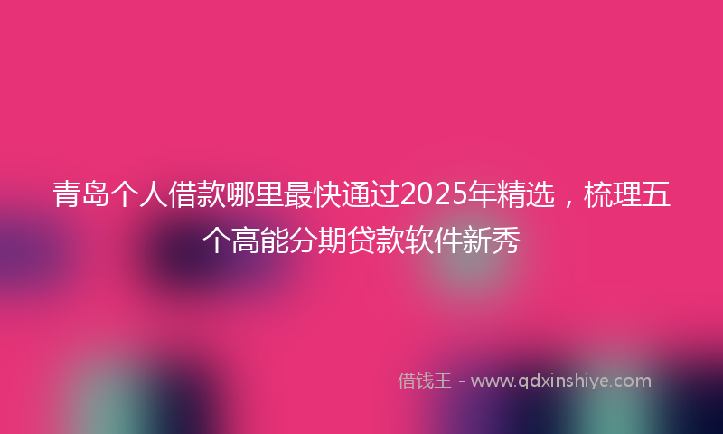 青岛个人借款哪里最快通过2025年精选，梳理五个高能分期贷款软件新秀