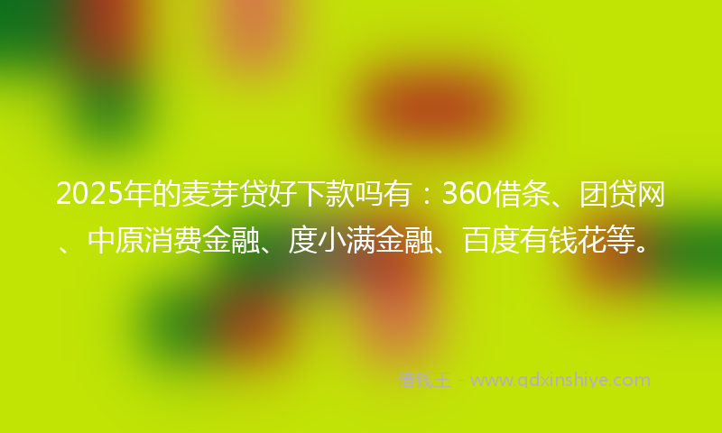 2025年的麦芽贷好下款吗有：360借条、团贷网、中原消费金融、度小满金融、百度有钱花等。