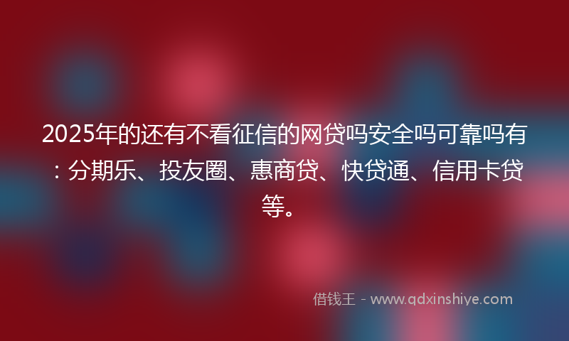 2025年的还有不看征信的网贷吗安全吗可靠吗有：分期乐、投友圈、惠商贷、快贷通、信用卡贷等。