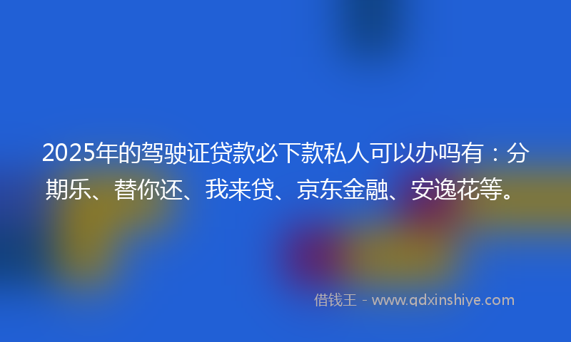 2025年的驾驶证贷款必下款私人可以办吗有：分期乐、替你还、我来贷、京东金融、安逸花等。