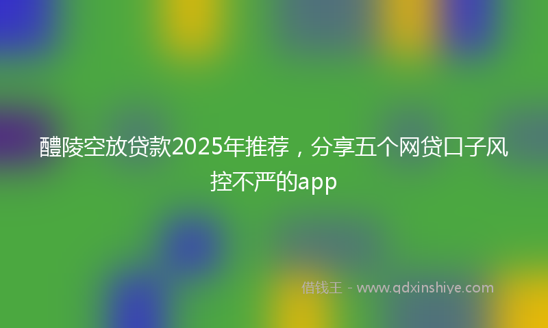 醴陵空放贷款2025年推荐，分享五个网贷口子风控不严的app