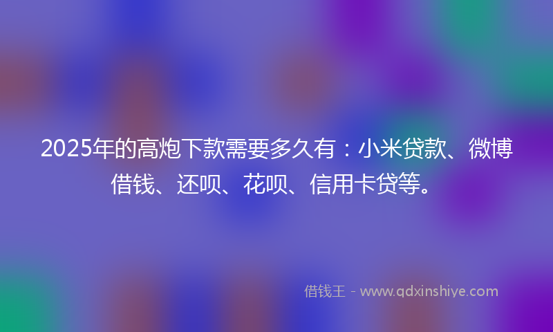 2025年的高炮下款需要多久有：小米贷款、微博借钱、还呗、花呗、信用卡贷等。