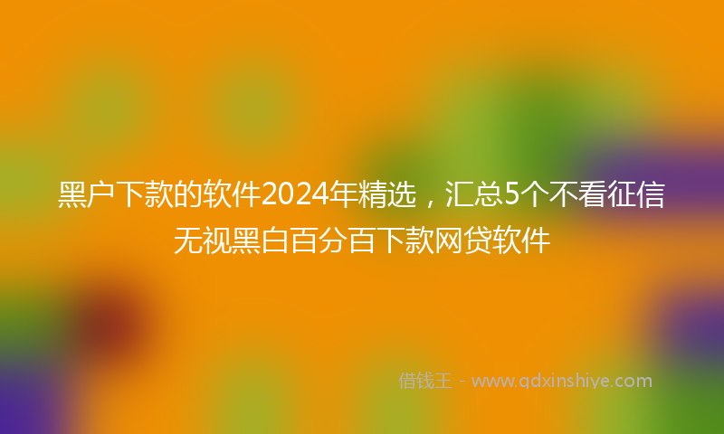 黑户下款的软件2024年精选，汇总5个不看征信无视黑白百分百下款网贷软件