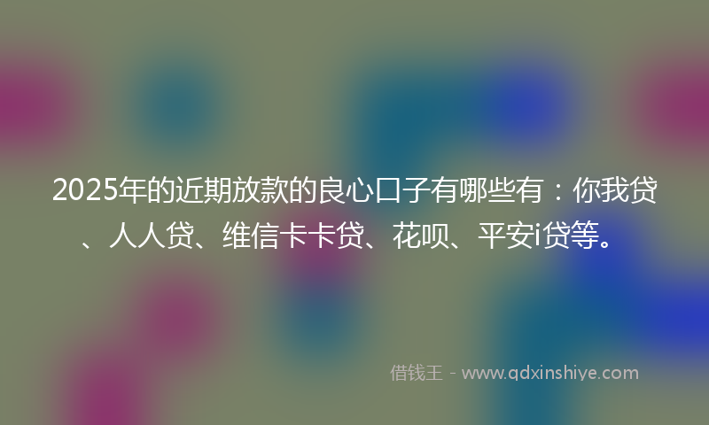 2025年的近期放款的良心口子有哪些有：你我贷、人人贷、维信卡卡贷、花呗、平安i贷等。