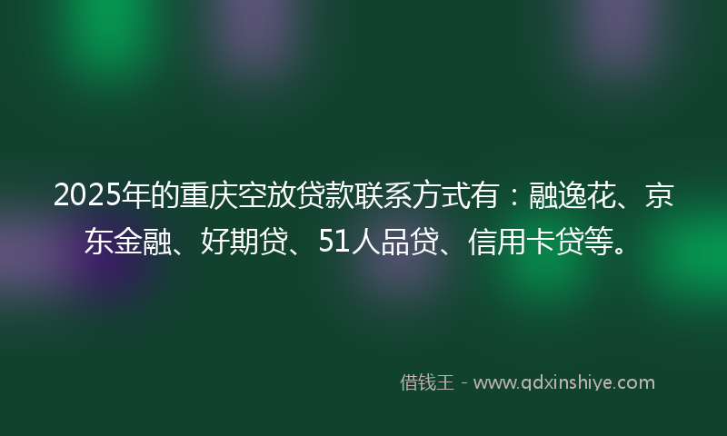 2025年的重庆空放贷款联系方式有：融逸花、京东金融、好期贷、51人品贷、信用卡贷等。