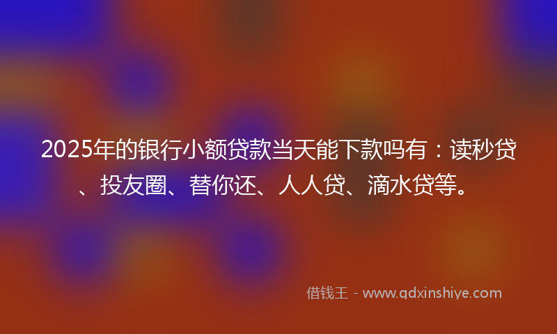 2025年的银行小额贷款当天能下款吗有：读秒贷、投友圈、替你还、人人贷、滴水贷等。
