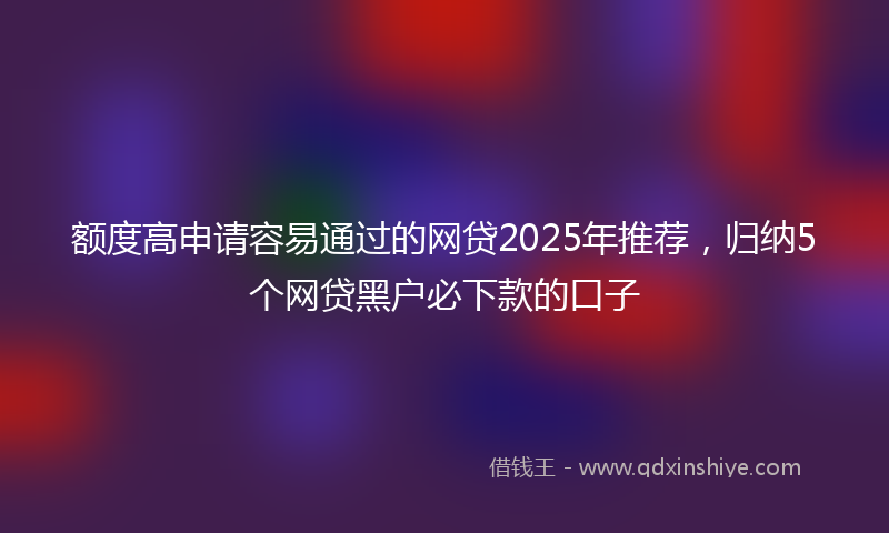 额度高申请容易通过的网贷2025年推荐，归纳5个网贷黑户必下款的口子