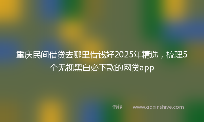 重庆民间借贷去哪里借钱好2025年精选，梳理5个无视黑白必下款的网贷app