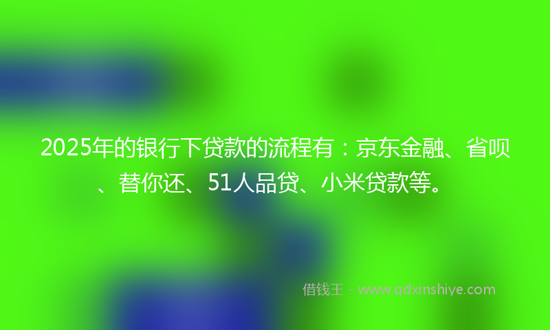 2025年的银行下贷款的流程有：京东金融、省呗、替你还、51人品贷、小米贷款等。