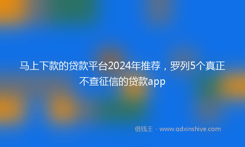 马上下款的贷款平台2024年推荐，罗列5个真正不查征信的贷款app