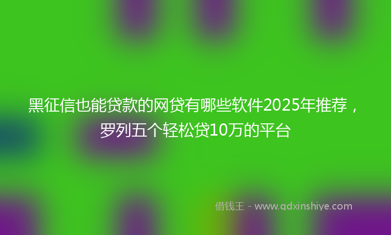 黑征信也能贷款的网贷有哪些软件2025年推荐，罗列五个轻松贷10万的平台