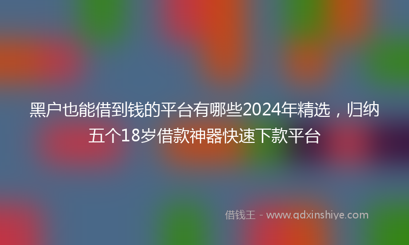 黑户也能借到钱的平台有哪些2024年精选，归纳五个18岁借款神器快速下款平台