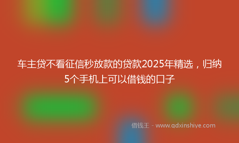车主贷不看征信秒放款的贷款2025年精选，归纳5个手机上可以借钱的口子
