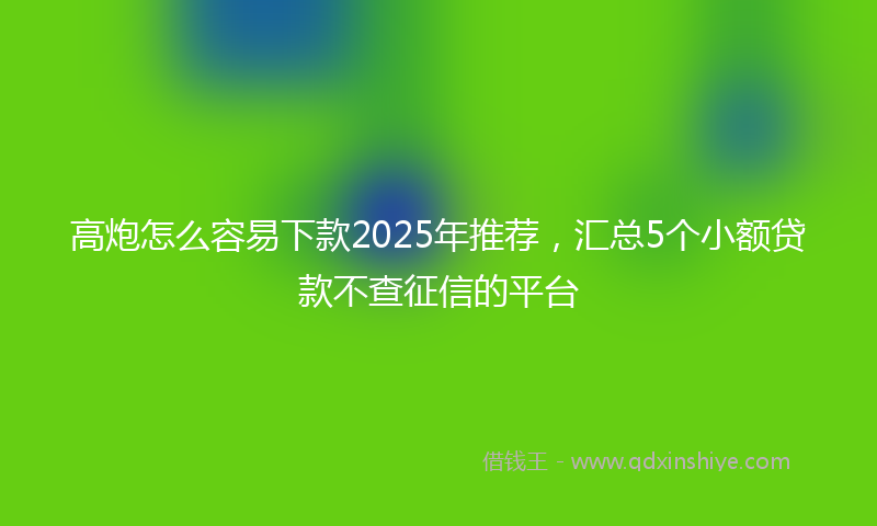 高炮怎么容易下款2025年推荐，汇总5个小额贷款不查征信的平台
