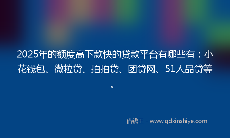 2025年的额度高下款快的贷款平台有哪些有：小花钱包、微粒贷、拍拍贷、团贷网、51人品贷等。