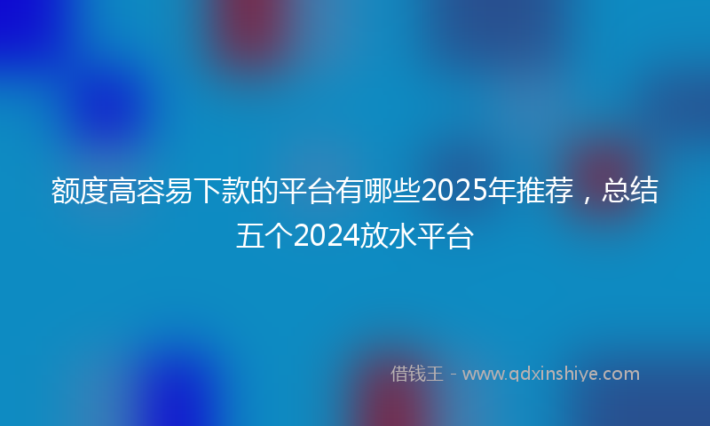 额度高容易下款的平台有哪些2025年推荐，总结五个2024放水平台