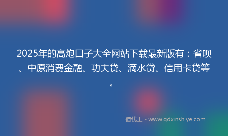2025年的高炮口子大全网站下载最新版有：省呗、中原消费金融、功夫贷、滴水贷、信用卡贷等。