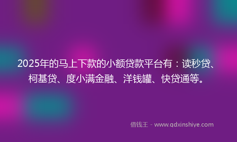 2025年的马上下款的小额贷款平台有：读秒贷、柯基贷、度小满金融、洋钱罐、快贷通等。