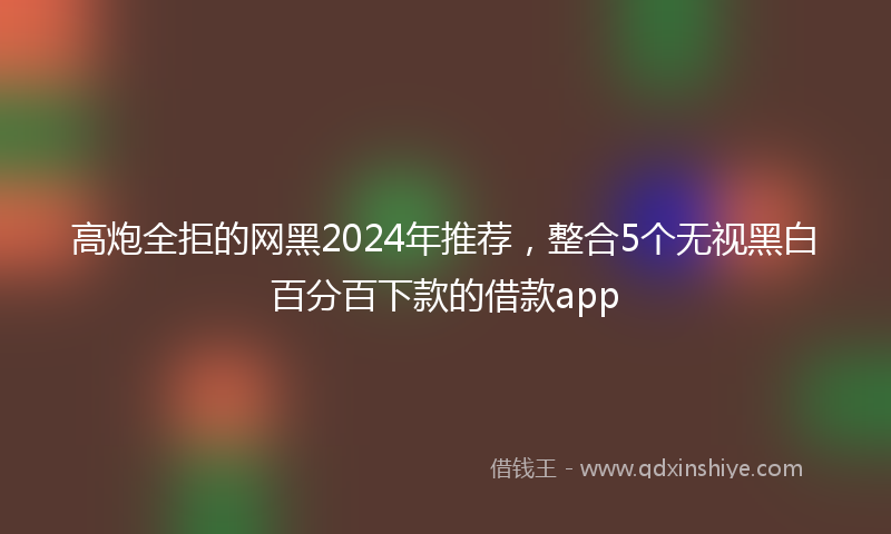 高炮全拒的网黑2024年推荐，整合5个无视黑白百分百下款的借款app