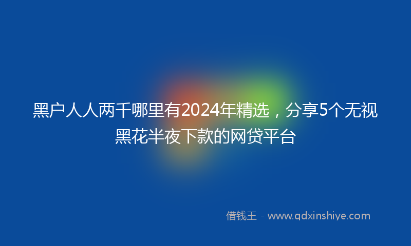 黑户人人两千哪里有2024年精选，分享5个无视黑花半夜下款的网贷平台