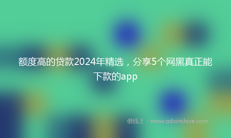 额度高的贷款2024年精选，分享5个网黑真正能下款的app