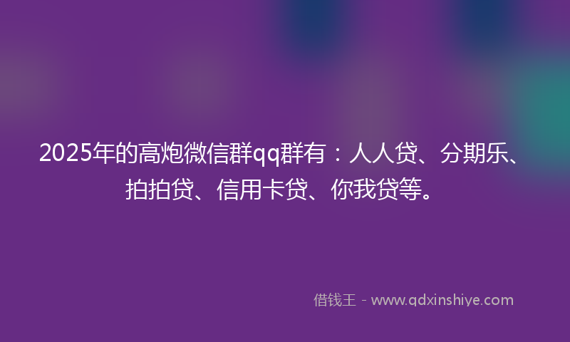 2025年的高炮微信群qq群有：人人贷、分期乐、拍拍贷、信用卡贷、你我贷等。