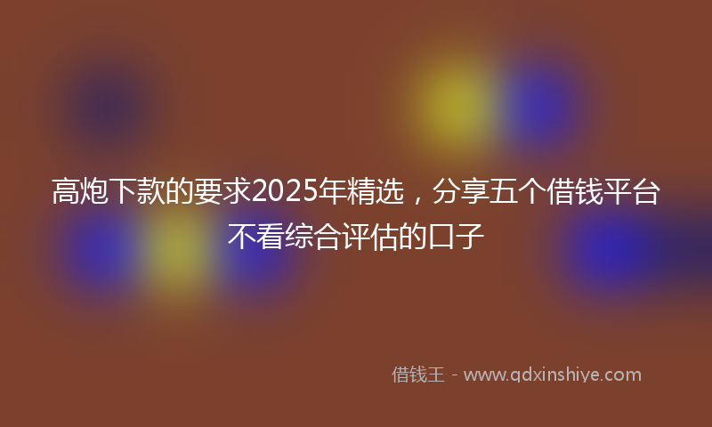 高炮下款的要求2025年精选，分享五个借钱平台不看综合评估的口子