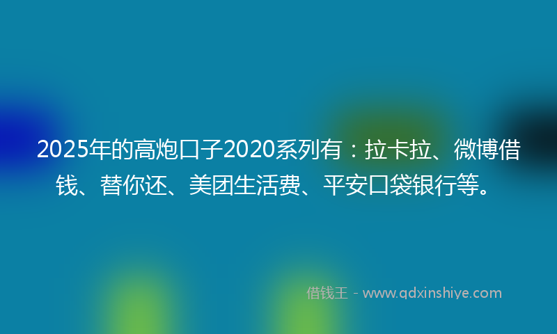 2025年的高炮口子2020系列有：拉卡拉、微博借钱、替你还、美团生活费、平安口袋银行等。