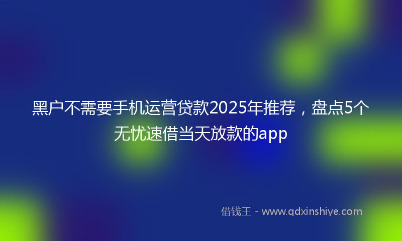 黑户不需要手机运营贷款2025年推荐，盘点5个无忧速借当天放款的app