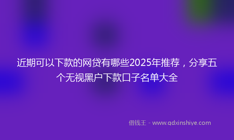 近期可以下款的网贷有哪些2025年推荐，分享五个无视黑户下款口子名单大全
