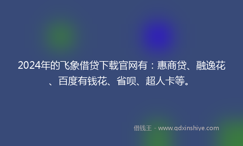 2024年的飞象借贷下载官网有：惠商贷、融逸花、百度有钱花、省呗、超人卡等。