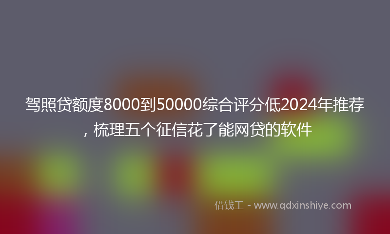 驾照贷额度8000到50000综合评分低2024年推荐，梳理五个征信花了能网贷的软件