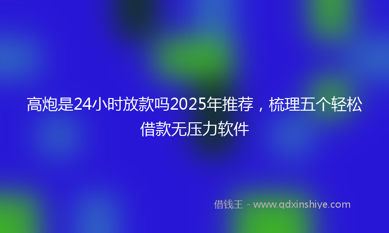 高炮是24小时放款吗2025年推荐，梳理五个轻松借款无压力软件